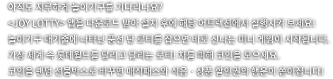 아직도 지루하게 놀이기구를 기다리나요? joy lotty앱을 다운로드 받아 설치 후에 해당 어트랙션에서 실행시켜보세요. 놀이기구 대기줄에 나타난 풍선 탄 로티를 잡으면 바로 신나는 미니 게임이 시작됩니다. 가상 세계 속 롯데월드를 달리고 달리는 로티! 차를 피해 코인을 모으세요. 코인을 랜덤 선물박스로 바꾸면 매직패스와 식음 상품 할인권의 행운이 쏟아집니다.