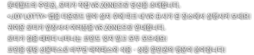 롯데월드의 주인공, 로티가 직접 VR ZONE으로 당신을 초대합니다. joy lotty 앱을 다운로드 받아 설치 후에 파크 내 VR표시가 된 장소에서 실행시켜 보세요! 귀여운 로티가 앞장서서 여러분을 VR ZONE으로 안내합니다. 로티가 걸을 때마다 나타나는 코인도 잊지말고 모두 모으세요! 코인을 랜덤 선물박스로 바꾸면 매직패스와 식음 상품 할인권의 행운이 쏟아집니다.