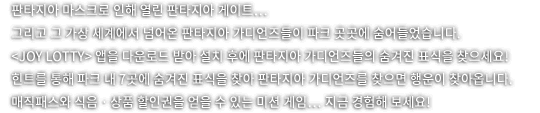 판타지아 마스크로 인해 열린 판타지아 게이트 그리고 그 가상 세계에서 넘어온 판타지아 가디언즈들이 파크 곳곳에 숨어들었습니다. joy lotty 앱을 다운로드 받아 설치 후에 판타지아 가디언즈들의 숨겨진 표식을 찾으세요. 힌트를 통해 파크 내 7곳에 숨겨진 표식을 찾아 판타지아 가디언즈를 찾으면 해운이 찾아옵니다. 매직패스와 식음 상품 할인권을 얻을 수 있는 미션게임! 지금 경험해보세요!