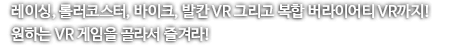 레이싱, 롤러코스터, 바이크, 발칸 VR 그리고 복합 버라이어티 VR까지! 원하는 VR 게임을 골라서 즐겨라!