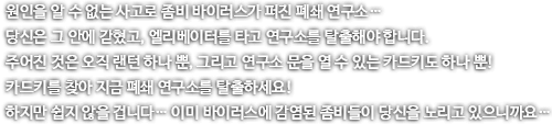 원인을 알 수 없는 사고로 좀비 바이러스가 퍼진 폐쇄 연구소. 당신은 그 안에 갇혔고, 엘리베이터를 타고 연구소를 탈출해야 합니다. 주어진 것은 오직 랜턴 하나뿐, 그리고 연구소 문을 열 수 있는 카드키도 하나뿐! 카드키를 찾아 지금 폐쇄 연구소를 탈출하세요! 하지만 쉽지 않을 겁니다... 이미 바이러스에 감염된 좀비들이 다신을 노리고 있으니까요...