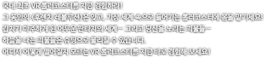 국내 최초 VR 롤러코스터를 지금 경험하라! 그동안 후렌치 레볼루션은 잊고, 가상 세계 속으로 들어가는 롤러코스터에 몸을 맡기세요! 갑자기 마주하게 된 어두운 판타지의 세계 그리고 당신을 노리는 괴물들 하늘을 나는 괴물들은 슈팅으로 물리칠 수 있습니다. 어디서 어떻게 떨어질지 모르는 VR 롤러코스터를 지금 바로 경험해보세요!