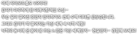 이제 자이로드롭도 VR이다. 갑자기 마주하게 된 미래지향적인 도심. 무슨 일이 벌어진 것인지 인지하기도 전에 수백 미터를 급상승합니다. 그리고 갑자기 뚝 떨어지는 가상 세계 속 낙하 체험! 낙하와 동시에 온 몸이 붕 뜨는 느낌은 가상세계인지 현실인지 경험해보세요.