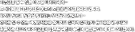 시공간을 알 수 업는 어두운 미지의 세계 그 세계에 남겨진 당신은 동료의 도움을 받아 탈출해야 합니다. 하지만 당신의 탈출을 방해하는 무리들이 있었으니...정체를 알수없는 괴생명체들을 물리치고 끝까지 살아남아 동료들을 만나세요! 현존하는 최고의 VR기술들이 접목된 워킹과 슈팅이 결합된 VR 세계로 초대합니다.