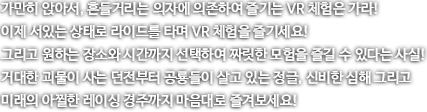 가만히 앉아서, 흔들거리는 의자에 의존하여 즐기는 VR 체험은 가라! 이제 서있는 상태로 라이드를 타며 VR 체험을 즐기세요! 그리고 원하는 장소와 시간까지 선택하여 짜릿한 모험을 즐길 수 있다는 사실! 거대한 괴물이 사는 던전부터 공룡들이 살고있는 정글, 신비한 심해 그리고 미래의 아찔한 레이싱 경주까지 맘음대로 즐겨보세요!