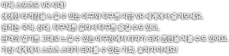 이제 스포츠도 VR 시대! 생생한 타격감을 느낄 수 있는 야구와 탁구를 지금 VR 세계에서 즐겨보세요. 원하는 국적, 상대, 탁구채를 ㄹ골라서 탁구를 즐길 수도 있꼬, 관객의 열기를 기대로 느낄 수 있는 야구장에서 타자가 되어 홈런을 쳐볼 수도 있어요. 가상 세계에서 스포츠 스타가 되어볼 수 있는 기회, 놓치지마세요!