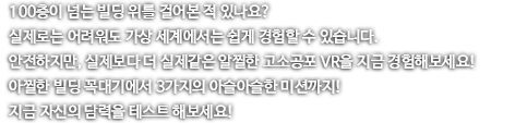 100층이 넘는 빌딩 위를 걸어본 적 있나요? 실제로는 어려워도 가상 세계에서는 쉽게 경험할 수 있습니다. 안전하지만, 실제보다 더 실제 같기도 해서 아찔한 고소공포 VR을 지금 경험해보세요! 아찔한 빌딩 숲 위, 미래지향적인 공간의 징검다리 그리고 높디 높은 정글 수 흔들다리까지! 지금 자신의 담력을 테스트 해보세요!