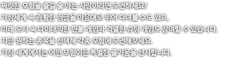 100층이 넘는 빌딩 위를 걸어본 적 있나요? 실제로는 어려워도 가상 세계에서는 쉽게 경험할 수 있습니다. 안전하지만, 실제보다 더 실제 같기도 해서 아찔한 고소공포 VR을 지금 경험해보세요! 아찔한 빌딩 숲 위, 미래지향적인 공간의 징검다리 그리고 높디 높은 정글 수 흔들다리까지! 지금 자신의 담력을 테스트 해보세요!