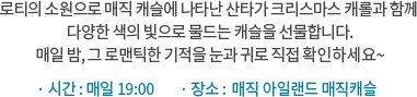 로티의 소원으로 매직 캐슬에 나타난 산타가 크리스마스 캐롤과 함께 다양한 색의 빛으로 물드는 캐슬을 선물합니다. 매일 밤, 그 로맨틱한 기적을 눈과 귀로 직접 확인하세요~ / 매일 19:00 |  매직 아일랜드 매직캐슬