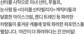 산타를 시작으로 미녀 산타, 루돌프, 눈사람 등 <미라클 산타빌리지> 캐릭터들과 달콤한 아이스크림, 캔디 트레인 등 화려한 차량들이 흥겨운 캐롤에 맞춰 화려한 퍼포먼스를 펼칩니다.  야간이 더 화려하다는 건 비밀!