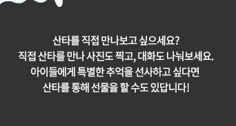 산타를 직접 만나보고 싶으세요? 직접 산타를 만나 사진도 찍고, 대화도 나눠보세요. 아이들에게 특별한 추억을 선사하고 싶다면 산타를 통해 선물을 할 수도 있답니다!