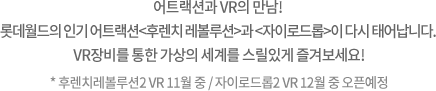 롤러코스터와 VR의 만남! 롯데월드의 실내 롤러코스터 <후렌치 레볼루션>이 <VR코스터>로 다시 태어납니다. VR장비를 통한 가상의 세계로 빠르게 질주하세요!
