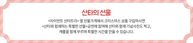 산타의 선물 - <자이언트 산타트리> 옆 선물가게에서 크리스마스 상품 구입하시면 <산타와 함께하는 특별한 선물>공연에 참여해 산타와 함께 기념사진도 찍고, 캐롤을 함께 부르며 특별한 시간을 만들 수 있습니다.