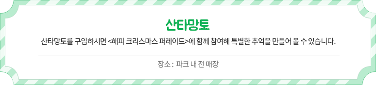 산타망토 - 산타망토를 구입사히면 <해피 크리스마스 퍼레이드>에 함께 참여해 특별한 추억을 만들어 볼 수 있습니다. 장소 :  파크 내 전 매장