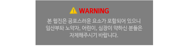 본 웹진은 공포스러운 요소가 포함되어 있으니 임산부와 노약자, 어린이, 심장이 약하신 분들은 자제해주시기 바랍니다.