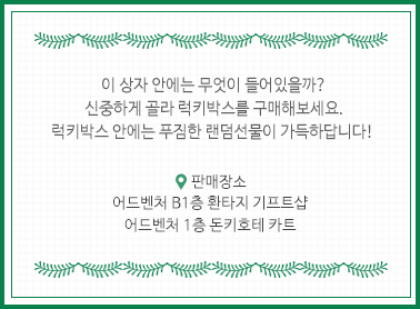 이 상자 안에는 무엇이 들어있을까? 신중하게 골라 럭키박스를 구매해보세요. 럭키박스 안에는 푸짐한 랜덤선물이 가득하답니다! 판매장소 어드벤처 B1층 환타지 기프트샵, 어드벤처 1층 돈키호테 카트