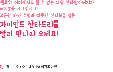 헬로우! 어디에서도 볼 수 없는 대형 산타할아버지가 여러분을 기다립니다! 포근한 하얀 수염과 따듯한 산타복을 입은 자이언트 산타트리를 빨리 만나러 오세요!