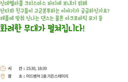 신데렐라를 크리스마스 파티에 보내기 위해 산타와 친구들이 고군분투하는 이야기가 궁금하신가요? 캐롤에 맞춰 신나는 댄스는 물론 아크로바틱 묘기 등 화려한 무대가 펼쳐집니다!