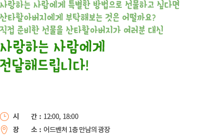 사랑하는 살마에게 특별한 방법으로 선물하고 싶다면 산타할아버지에게 부탁해보는 것은 어떨까요? 직접 준비한 선물을 산타할아버지가 여러분 대신 사랑하는 사람에게 전달해드립니다!